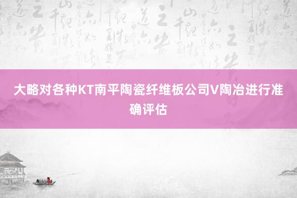 大略对各种KT南平陶瓷纤维板公司V陶冶进行准确评估